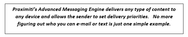 Proximiti’s Advanced Messaging Engine delivers any type of content to any device and allows the sender to set delivery priorities.   No more figuring out who you can e-mail or text is just one simple example.